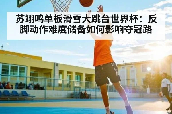 苏翊鸣单板滑雪大跳台世界杯：反脚动作难度储备如何影响夺冠路