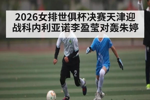 2026女排世俱杯决赛天津迎战科内利亚诺李盈莹对轰朱婷