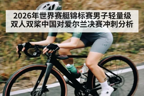 2026年世界赛艇锦标赛男子轻量级双人双桨中国对爱尔兰决赛冲刺分析